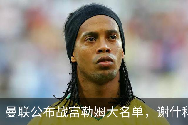 曼联公布战富勒姆大名单，谢什科恐伤缺！巴莱巴首次入选随队出征